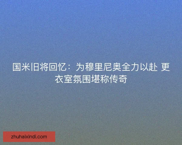 国米旧将回忆：为穆里尼奥全力以赴 更衣室氛围堪称传奇