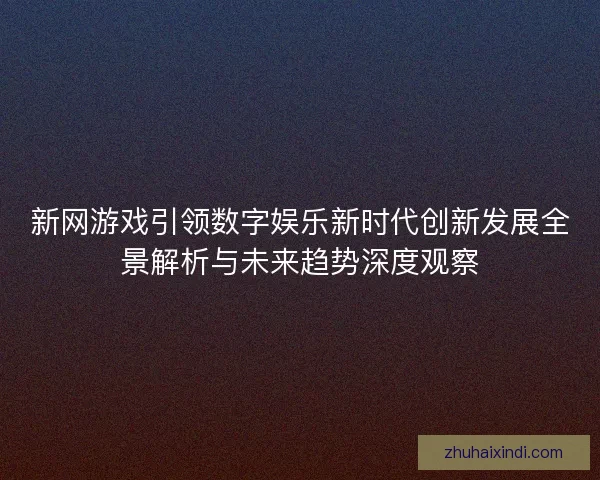 新网游戏引领数字娱乐新时代创新发展全景解析与未来趋势深度观察