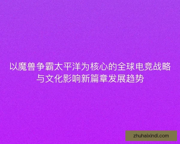 以魔兽争霸太平洋为核心的全球电竞战略与文化影响新篇章发展趋势