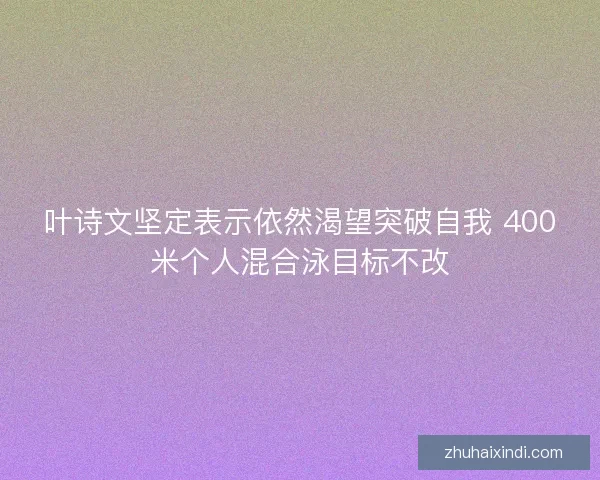 叶诗文坚定表示依然渴望突破自我 400米个人混合泳目标不改
