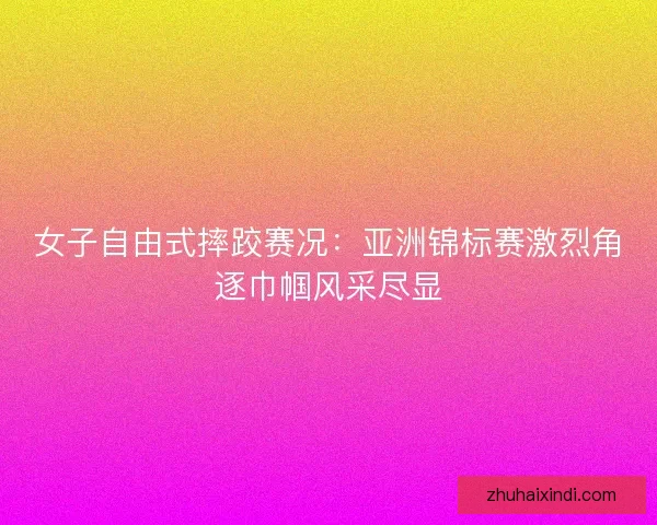 女子自由式摔跤赛况：亚洲锦标赛激烈角逐巾帼风采尽显