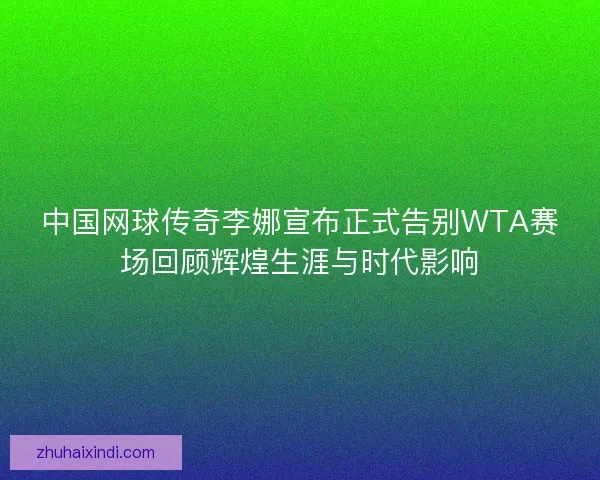 中国网球传奇李娜宣布正式告别WTA赛场回顾辉煌生涯与时代影响